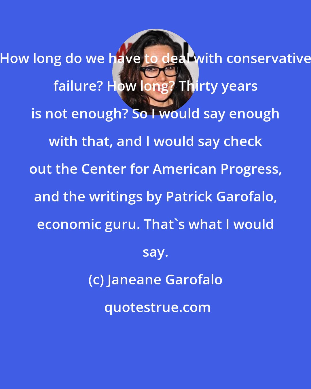 Janeane Garofalo: How long do we have to deal with conservative failure? How long? Thirty years is not enough? So I would say enough with that, and I would say check out the Center for American Progress, and the writings by Patrick Garofalo, economic guru. That's what I would say.