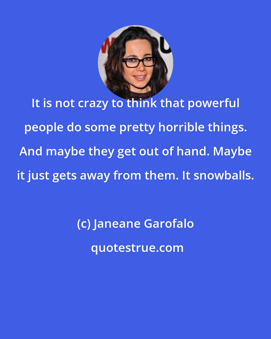 Janeane Garofalo: It is not crazy to think that powerful people do some pretty horrible things. And maybe they get out of hand. Maybe it just gets away from them. It snowballs.