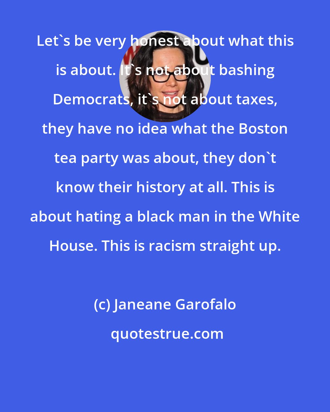 Janeane Garofalo: Let's be very honest about what this is about. It's not about bashing Democrats, it's not about taxes, they have no idea what the Boston tea party was about, they don't know their history at all. This is about hating a black man in the White House. This is racism straight up.