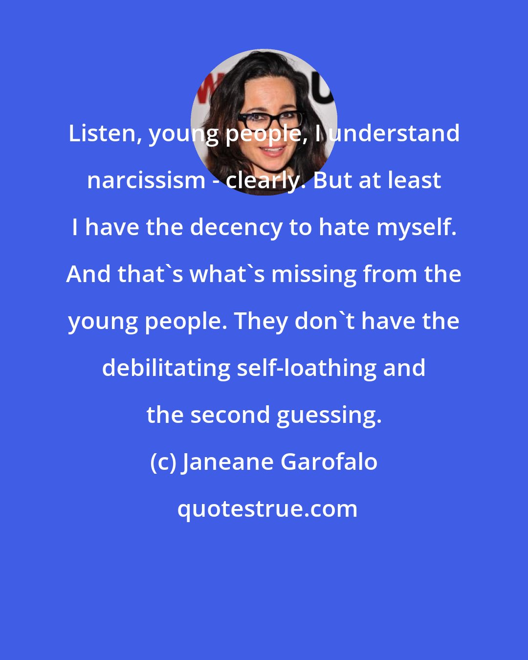 Janeane Garofalo: Listen, young people, I understand narcissism - clearly. But at least I have the decency to hate myself. And that's what's missing from the young people. They don't have the debilitating self-loathing and the second guessing.