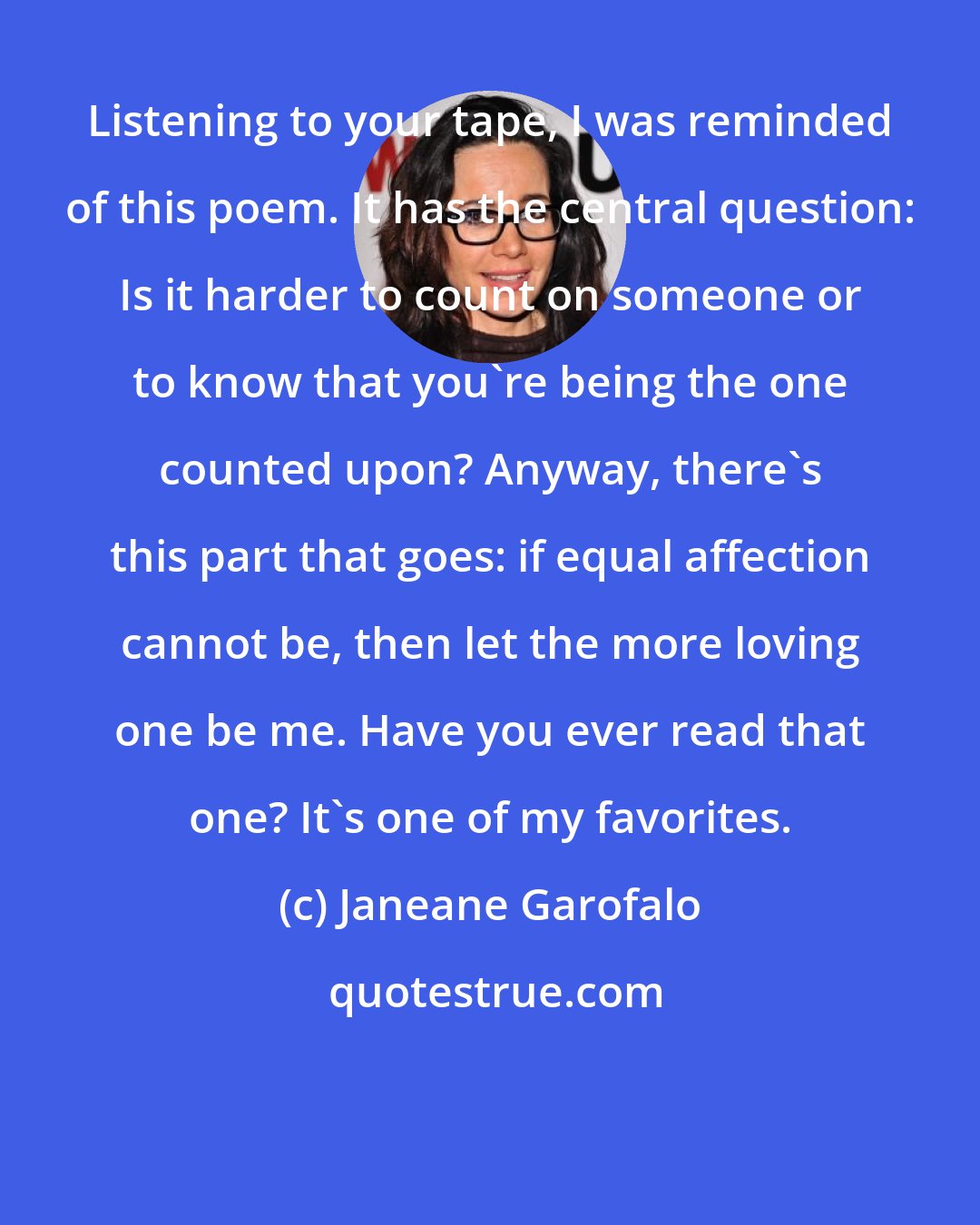 Janeane Garofalo: Listening to your tape, I was reminded of this poem. It has the central question: Is it harder to count on someone or to know that you're being the one counted upon? Anyway, there's this part that goes: if equal affection cannot be, then let the more loving one be me. Have you ever read that one? It's one of my favorites.