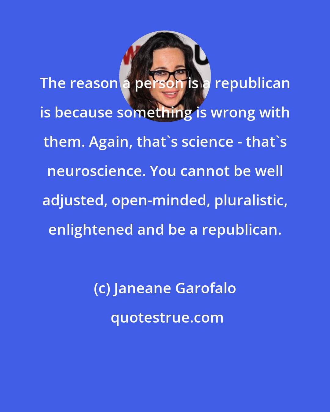 Janeane Garofalo: The reason a person is a republican is because something is wrong with them. Again, that's science - that's neuroscience. You cannot be well adjusted, open-minded, pluralistic, enlightened and be a republican.