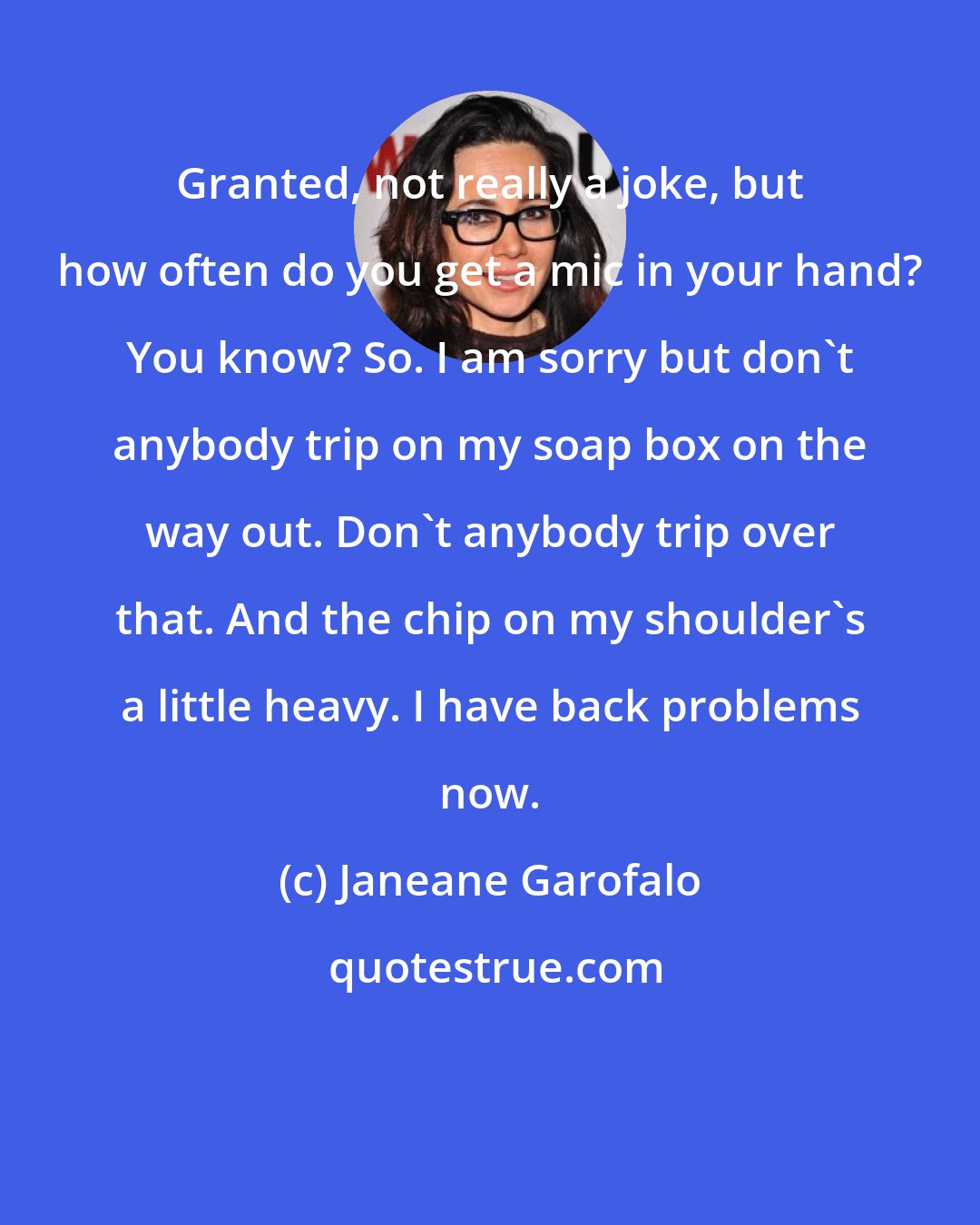 Janeane Garofalo: Granted, not really a joke, but how often do you get a mic in your hand? You know? So. I am sorry but don't anybody trip on my soap box on the way out. Don't anybody trip over that. And the chip on my shoulder's a little heavy. I have back problems now.