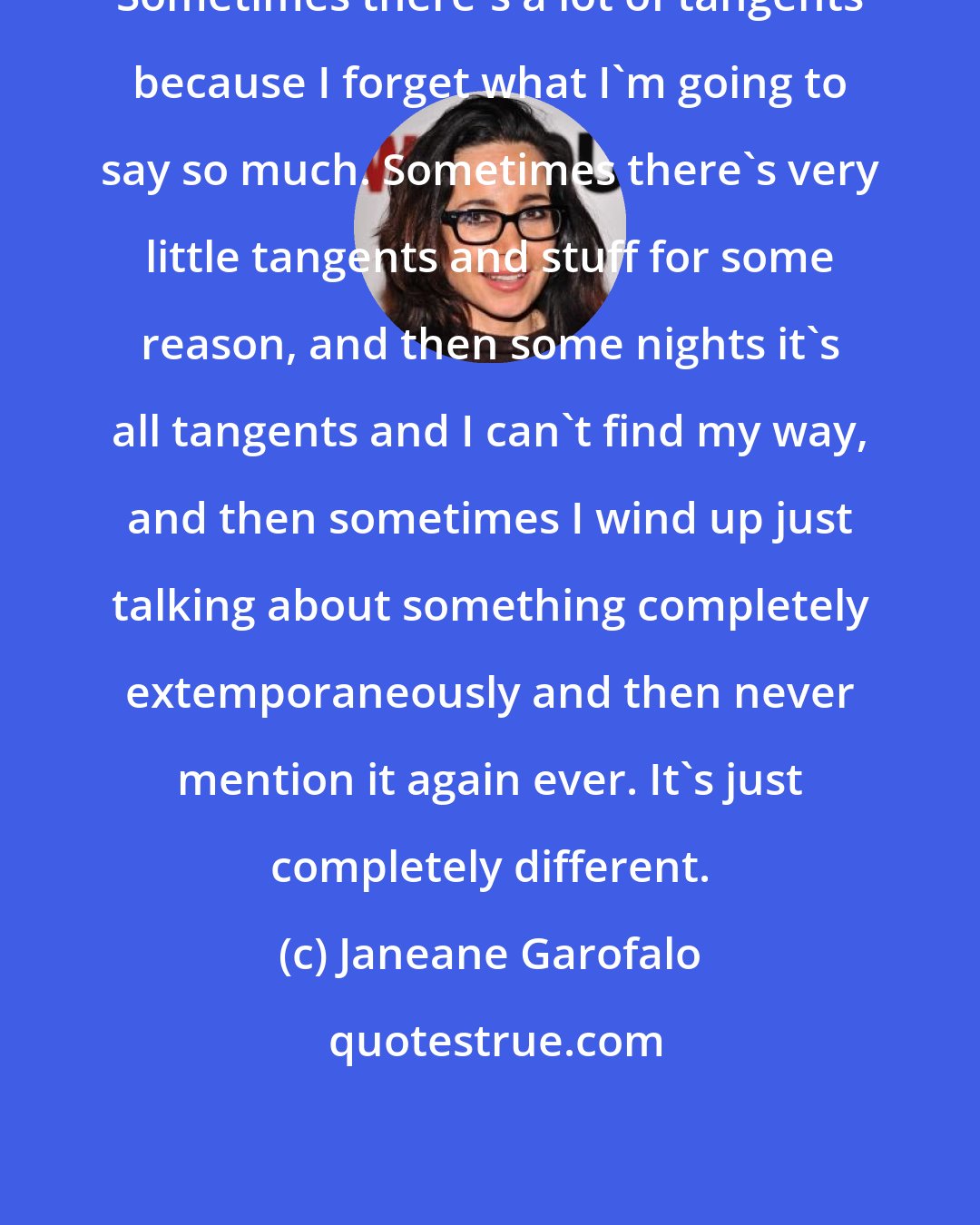 Janeane Garofalo: Sometimes there's a lot of tangents because I forget what I'm going to say so much. Sometimes there's very little tangents and stuff for some reason, and then some nights it's all tangents and I can't find my way, and then sometimes I wind up just talking about something completely extemporaneously and then never mention it again ever. It's just completely different.