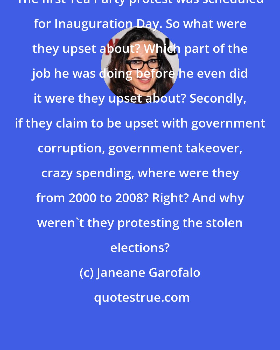 Janeane Garofalo: The first Tea Party protest was scheduled for Inauguration Day. So what were they upset about? Which part of the job he was doing before he even did it were they upset about? Secondly, if they claim to be upset with government corruption, government takeover, crazy spending, where were they from 2000 to 2008? Right? And why weren't they protesting the stolen elections?