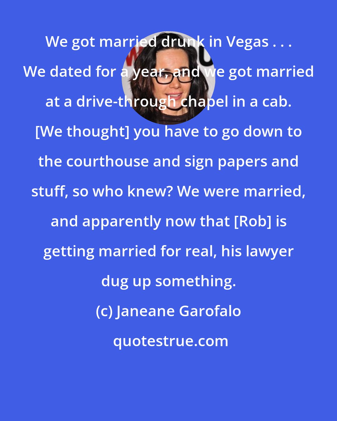 Janeane Garofalo: We got married drunk in Vegas . . . We dated for a year, and we got married at a drive-through chapel in a cab. [We thought] you have to go down to the courthouse and sign papers and stuff, so who knew? We were married, and apparently now that [Rob] is getting married for real, his lawyer dug up something.