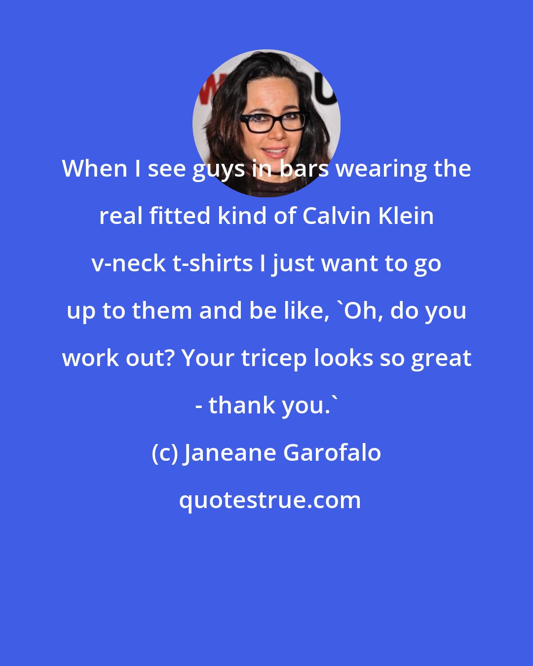 Janeane Garofalo: When I see guys in bars wearing the real fitted kind of Calvin Klein v-neck t-shirts I just want to go up to them and be like, 'Oh, do you work out? Your tricep looks so great - thank you.'