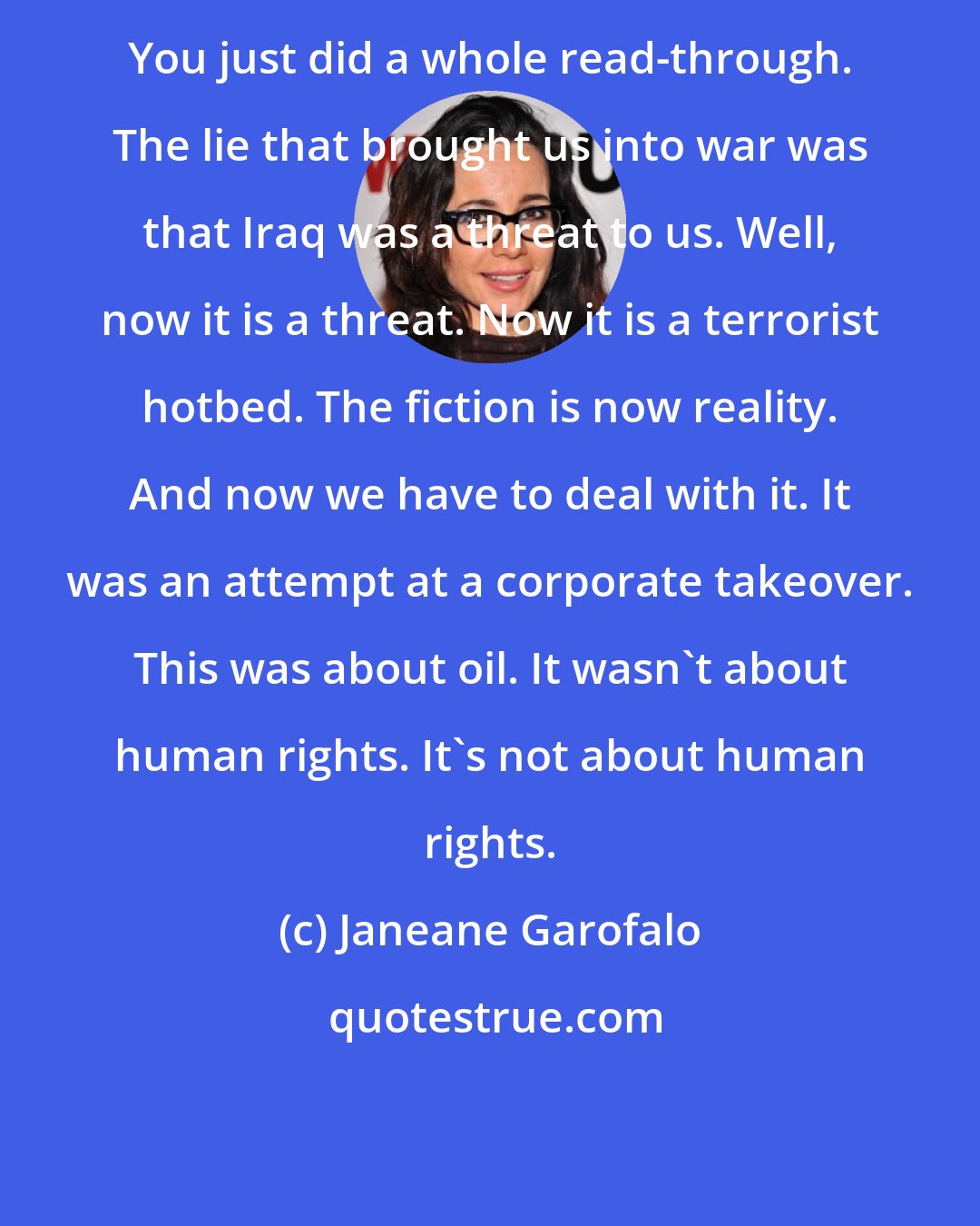 Janeane Garofalo: You just did a whole read-through. The lie that brought us into war was that Iraq was a threat to us. Well, now it is a threat. Now it is a terrorist hotbed. The fiction is now reality. And now we have to deal with it. It was an attempt at a corporate takeover. This was about oil. It wasn't about human rights. It's not about human rights.