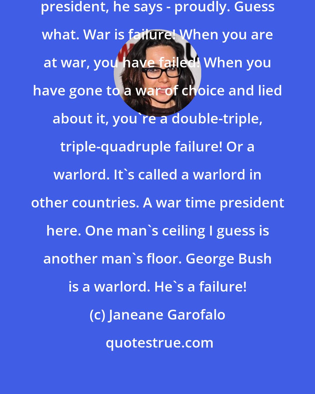 Janeane Garofalo: You know George W. Bush is a war-time president, he says - proudly. Guess what. War is failure! When you are at war, you have failed! When you have gone to a war of choice and lied about it, you're a double-triple, triple-quadruple failure! Or a warlord. It's called a warlord in other countries. A war time president here. One man's ceiling I guess is another man's floor. George Bush is a warlord. He's a failure!