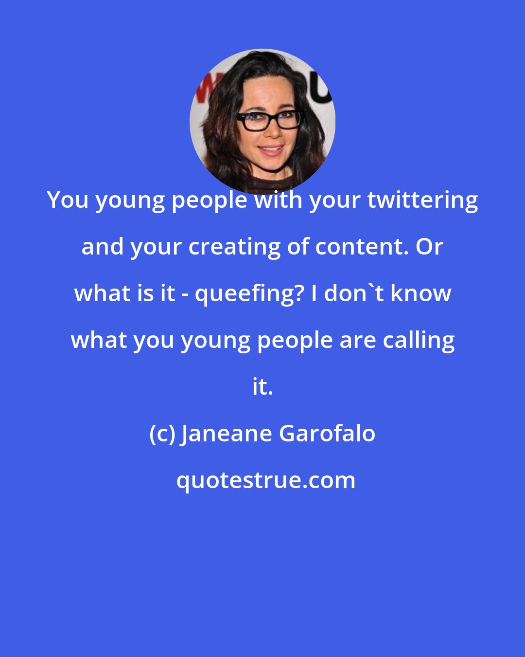 Janeane Garofalo: You young people with your twittering and your creating of content. Or what is it - queefing? I don't know what you young people are calling it.