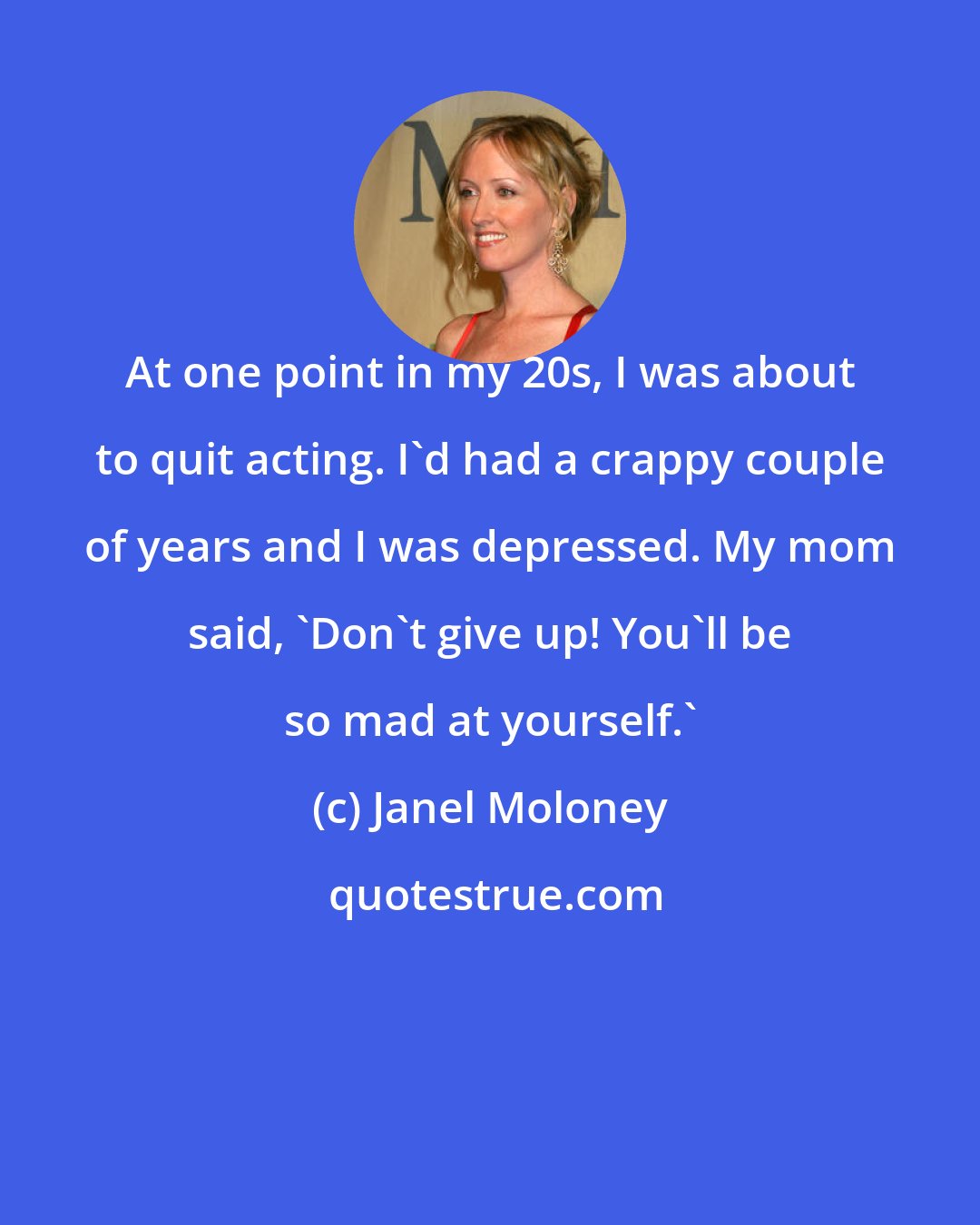 Janel Moloney: At one point in my 20s, I was about to quit acting. I'd had a crappy couple of years and I was depressed. My mom said, 'Don't give up! You'll be so mad at yourself.'