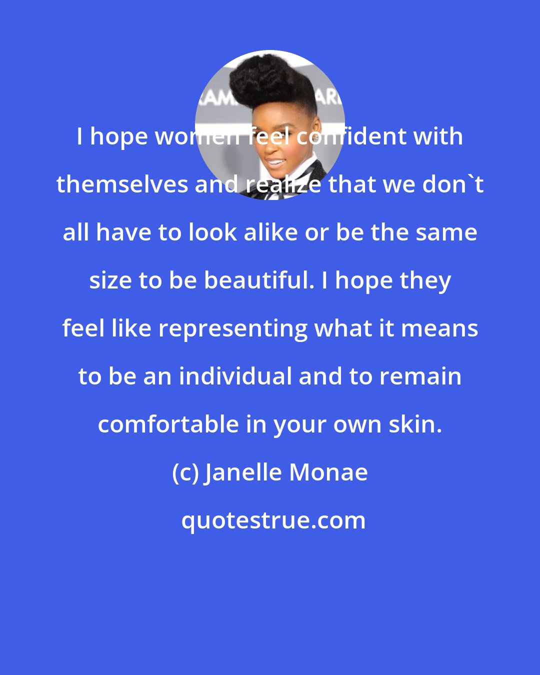 Janelle Monae: I hope women feel confident with themselves and realize that we don't all have to look alike or be the same size to be beautiful. I hope they feel like representing what it means to be an individual and to remain comfortable in your own skin.