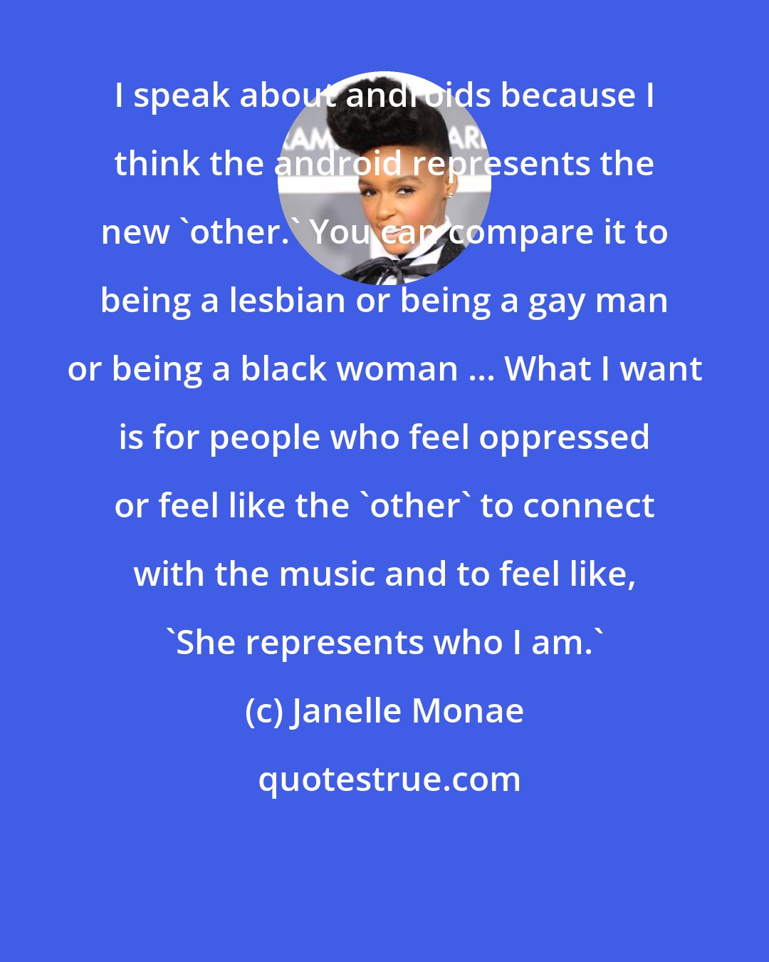 Janelle Monae: I speak about androids because I think the android represents the new 'other.' You can compare it to being a lesbian or being a gay man or being a black woman ... What I want is for people who feel oppressed or feel like the 'other' to connect with the music and to feel like, 'She represents who I am.'