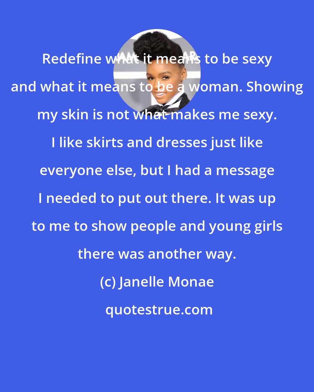 Janelle Monae: Redefine what it means to be sexy and what it means to be a woman. Showing my skin is not what makes me sexy. I like skirts and dresses just like everyone else, but I had a message I needed to put out there. It was up to me to show people and young girls there was another way.