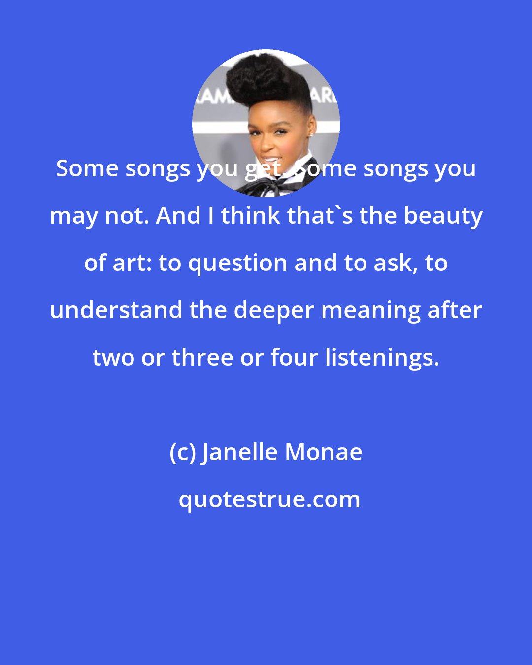 Janelle Monae: Some songs you get. Some songs you may not. And I think that's the beauty of art: to question and to ask, to understand the deeper meaning after two or three or four listenings.