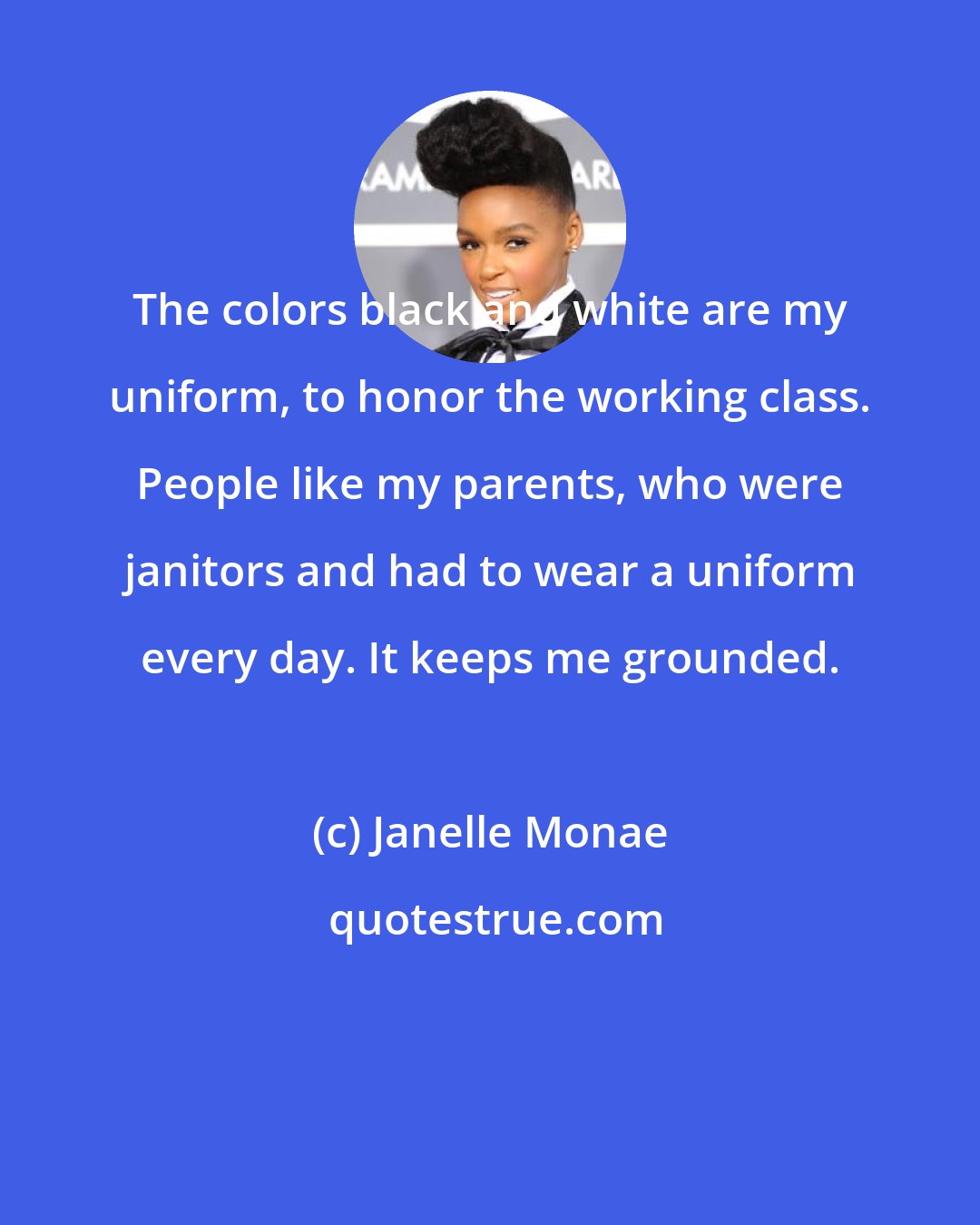 Janelle Monae: The colors black and white are my uniform, to honor the working class. People like my parents, who were janitors and had to wear a uniform every day. It keeps me grounded.