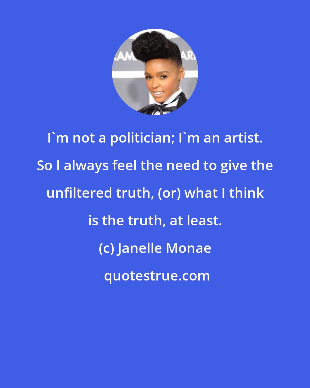 Janelle Monae: I'm not a politician; I'm an artist. So I always feel the need to give the unfiltered truth, (or) what I think is the truth, at least.