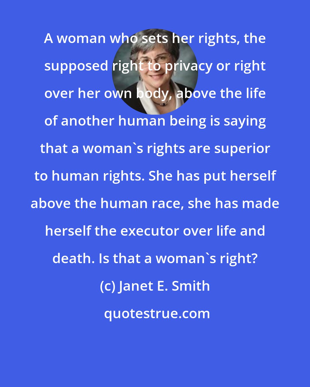 Janet E. Smith: A woman who sets her rights, the supposed right to privacy or right over her own body, above the life of another human being is saying that a woman's rights are superior to human rights. She has put herself above the human race, she has made herself the executor over life and death. Is that a woman's right?