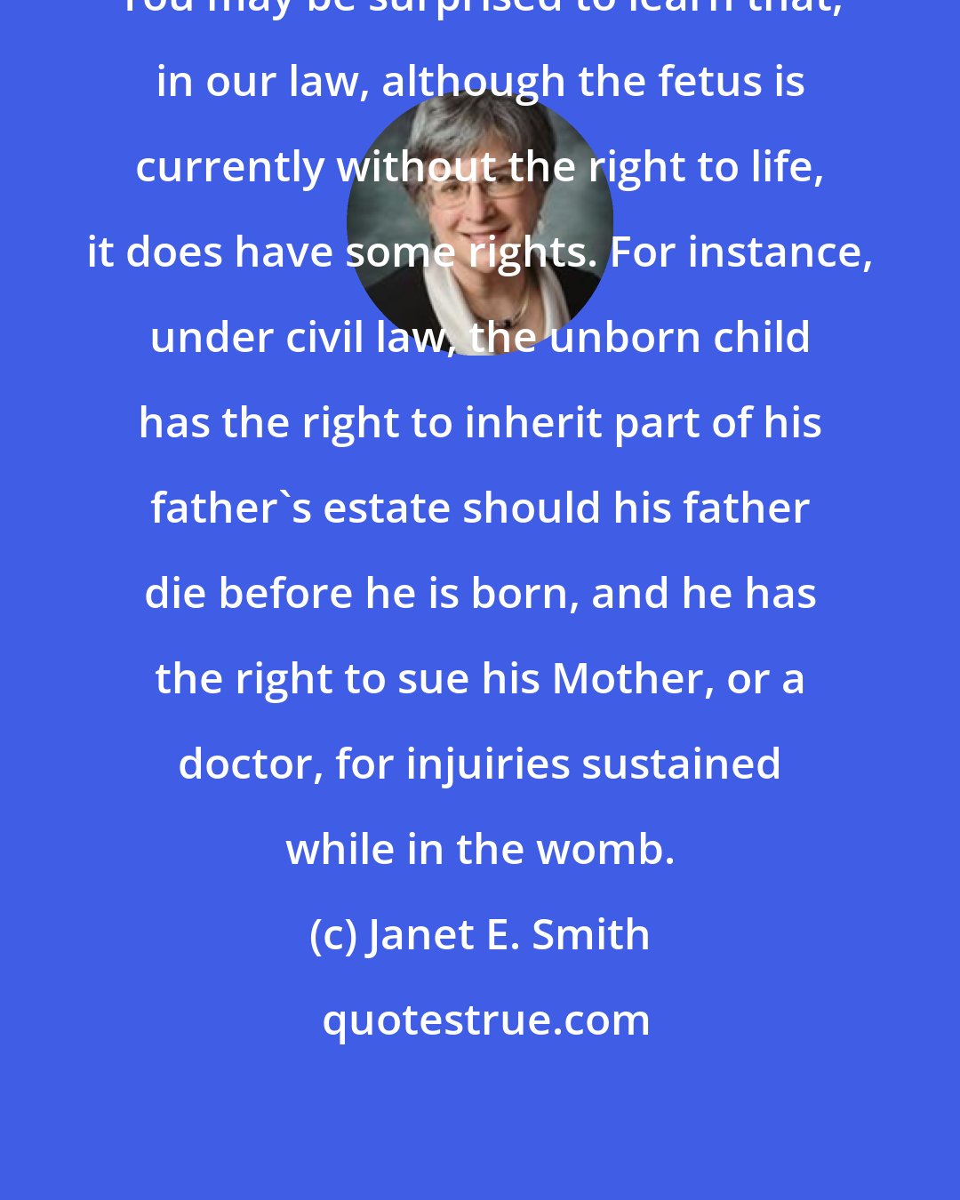 Janet E. Smith: You may be surprised to learn that, in our law, although the fetus is currently without the right to life, it does have some rights. For instance, under civil law, the unborn child has the right to inherit part of his father's estate should his father die before he is born, and he has the right to sue his Mother, or a doctor, for injuiries sustained while in the womb.