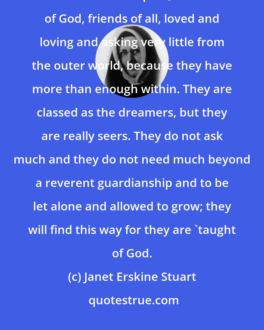 Janet Erskine Stuart: Children with heaven in their eyes and an air of mystery about them, meditative and quiet, friends of God, friends of all, loved and loving and asking very little from the outer world, because they have more than enough within. They are classed as the dreamers, but they are really seers. They do not ask much and they do not need much beyond a reverent guardianship and to be let alone and allowed to grow; they will find this way for they are 'taught of God.