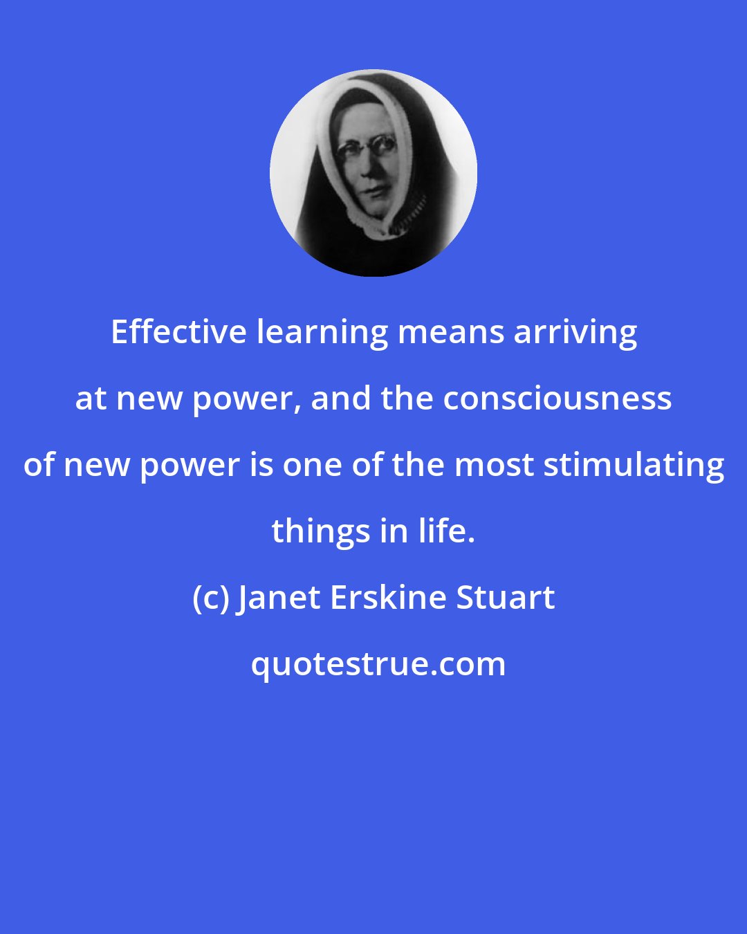 Janet Erskine Stuart: Effective learning means arriving at new power, and the consciousness of new power is one of the most stimulating things in life.