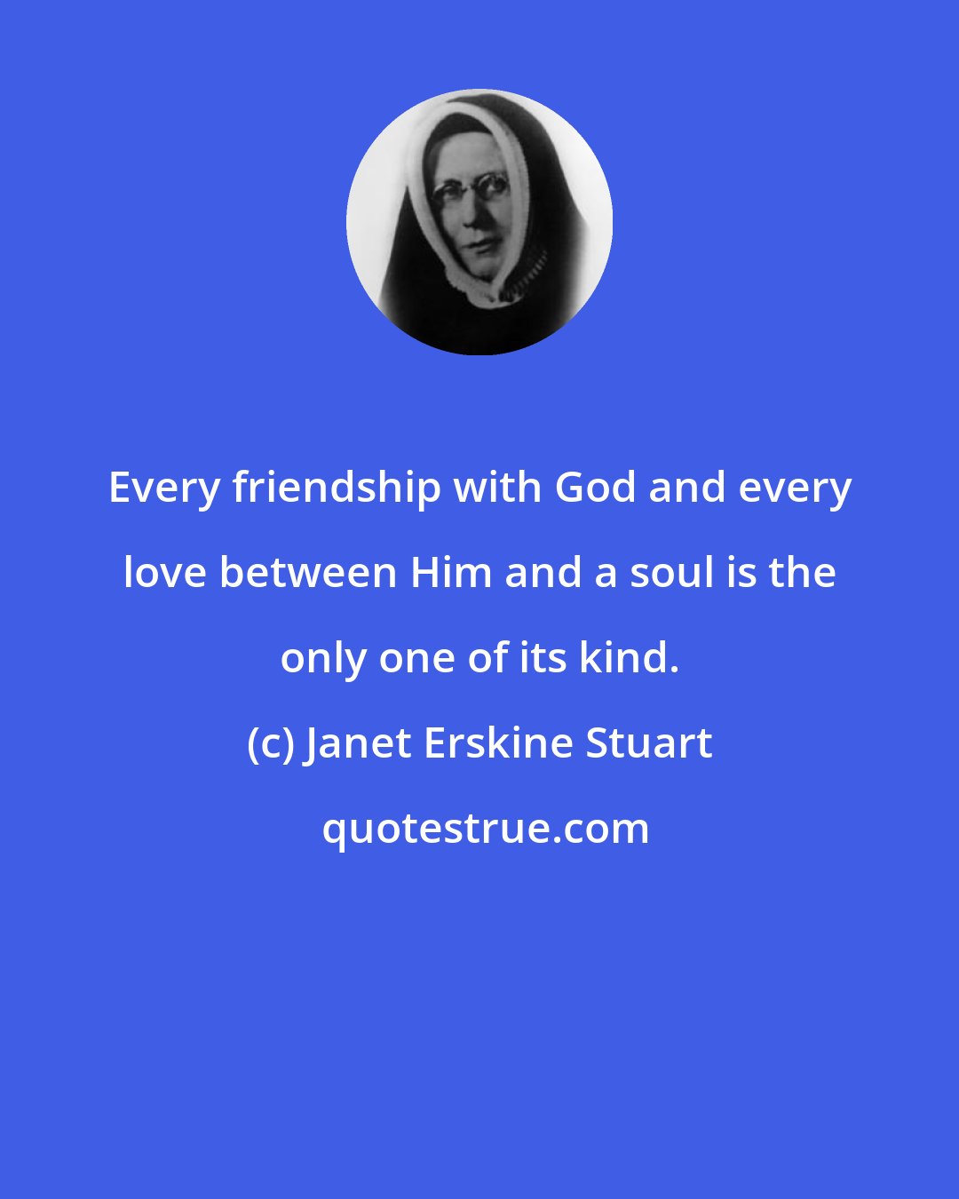 Janet Erskine Stuart: Every friendship with God and every love between Him and a soul is the only one of its kind.