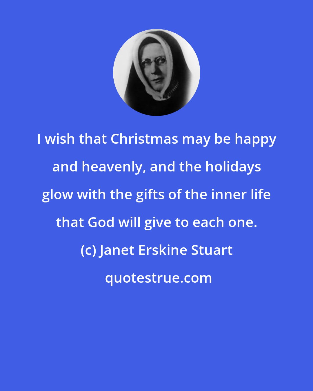Janet Erskine Stuart: I wish that Christmas may be happy and heavenly, and the holidays glow with the gifts of the inner life that God will give to each one.