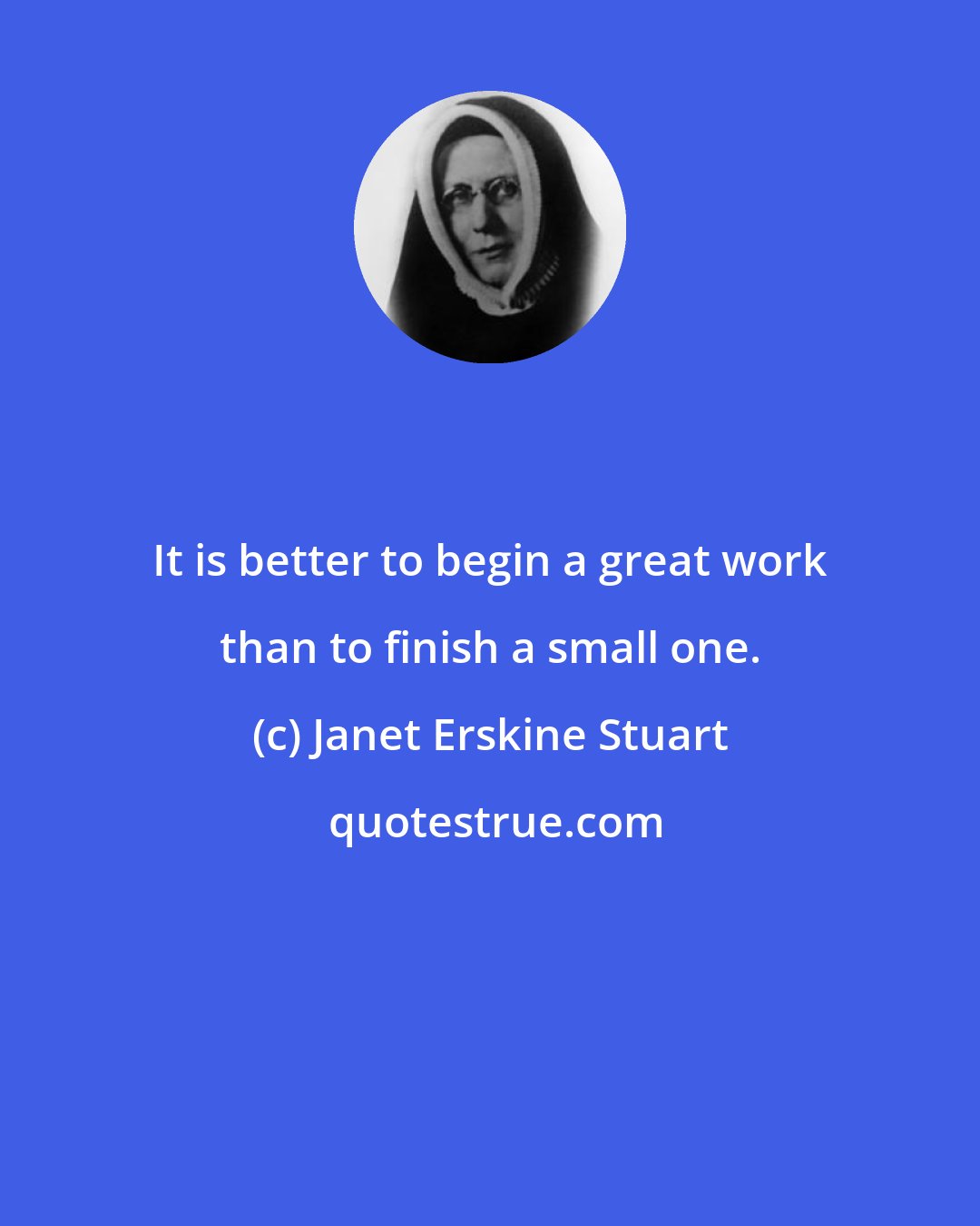 Janet Erskine Stuart: It is better to begin a great work than to finish a small one.