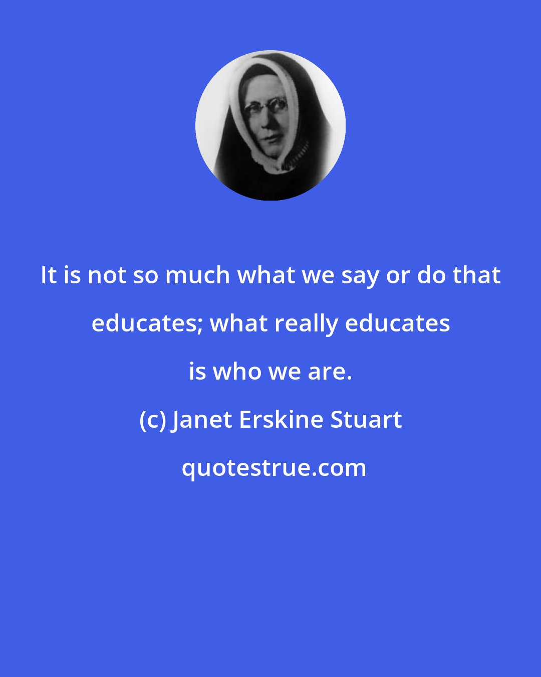 Janet Erskine Stuart: It is not so much what we say or do that educates; what really educates is who we are.