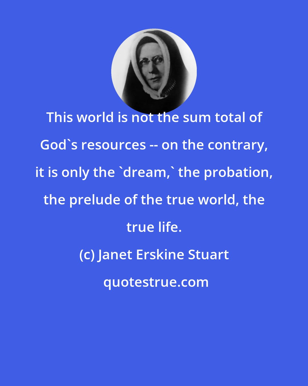 Janet Erskine Stuart: This world is not the sum total of God's resources -- on the contrary, it is only the 'dream,' the probation, the prelude of the true world, the true life.