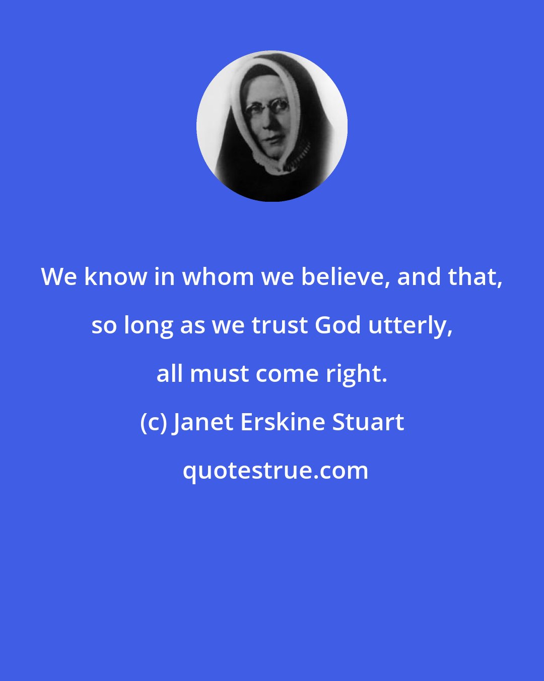 Janet Erskine Stuart: We know in whom we believe, and that, so long as we trust God utterly, all must come right.