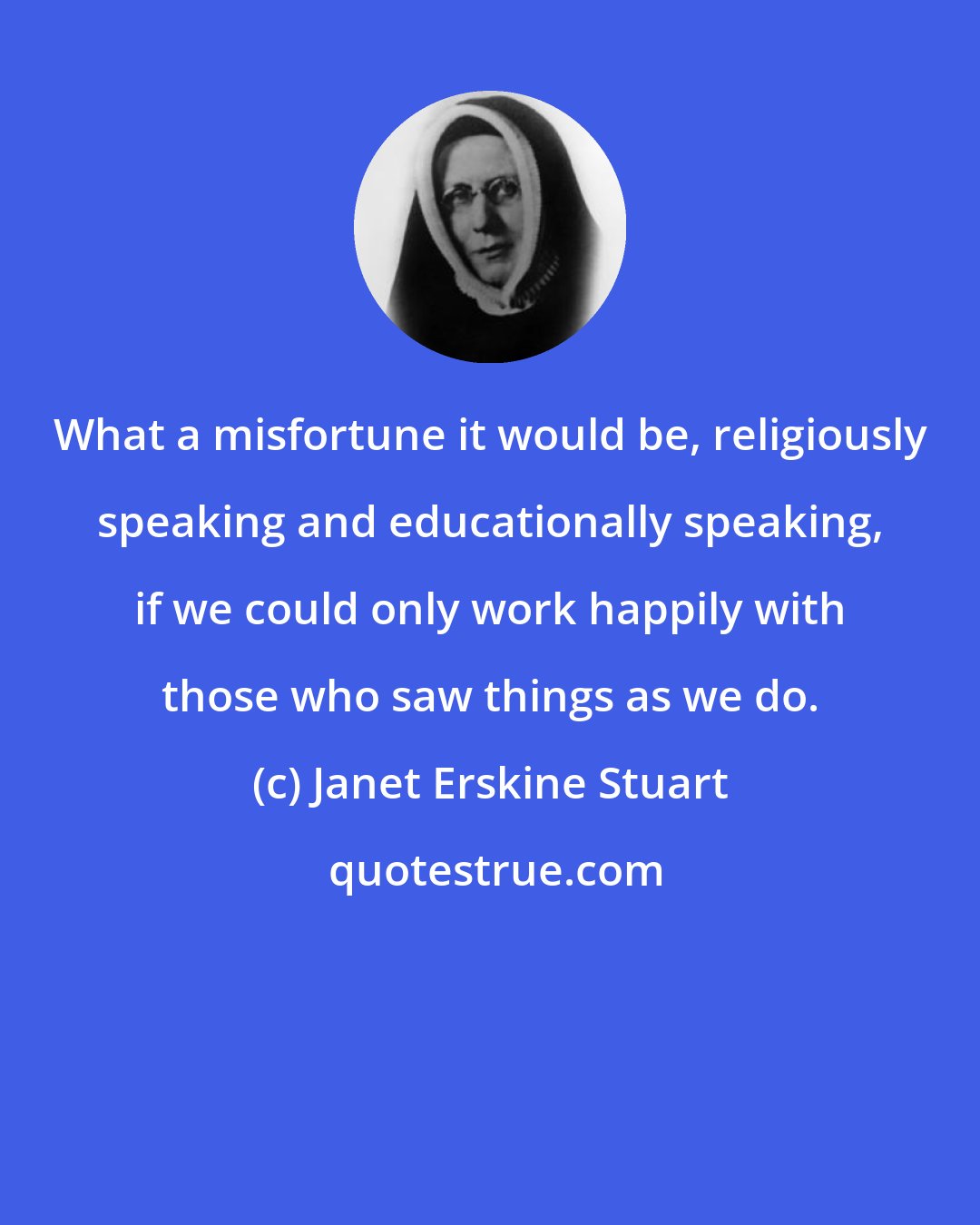 Janet Erskine Stuart: What a misfortune it would be, religiously speaking and educationally speaking, if we could only work happily with those who saw things as we do.