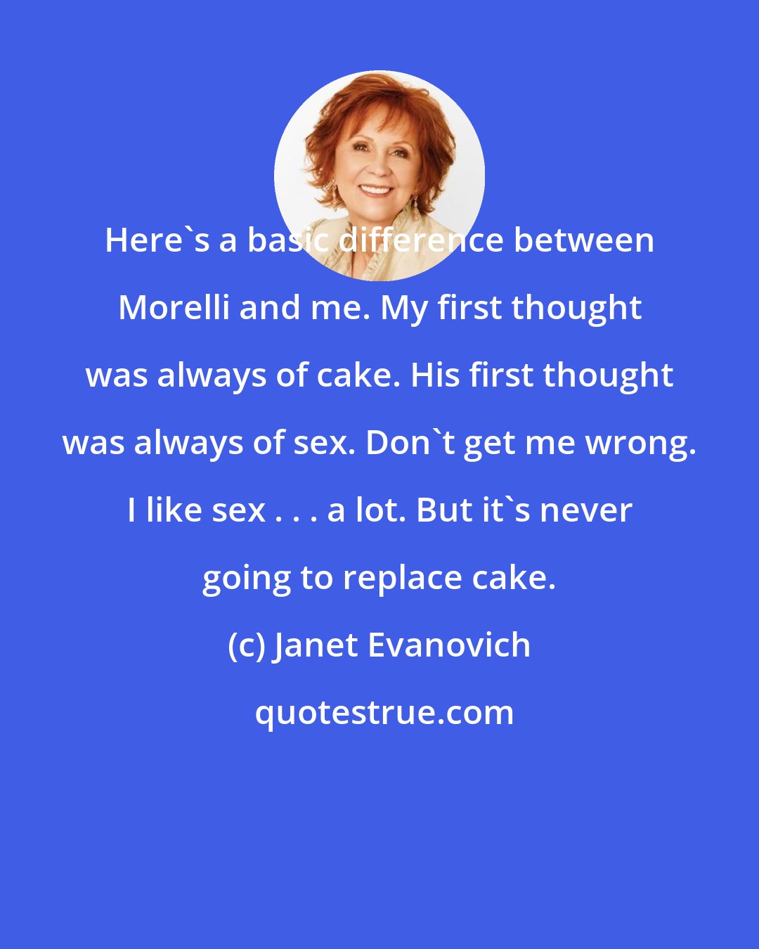 Janet Evanovich: Here's a basic difference between Morelli and me. My first thought was always of cake. His first thought was always of sex. Don't get me wrong. I like sex . . . a lot. But it's never going to replace cake.