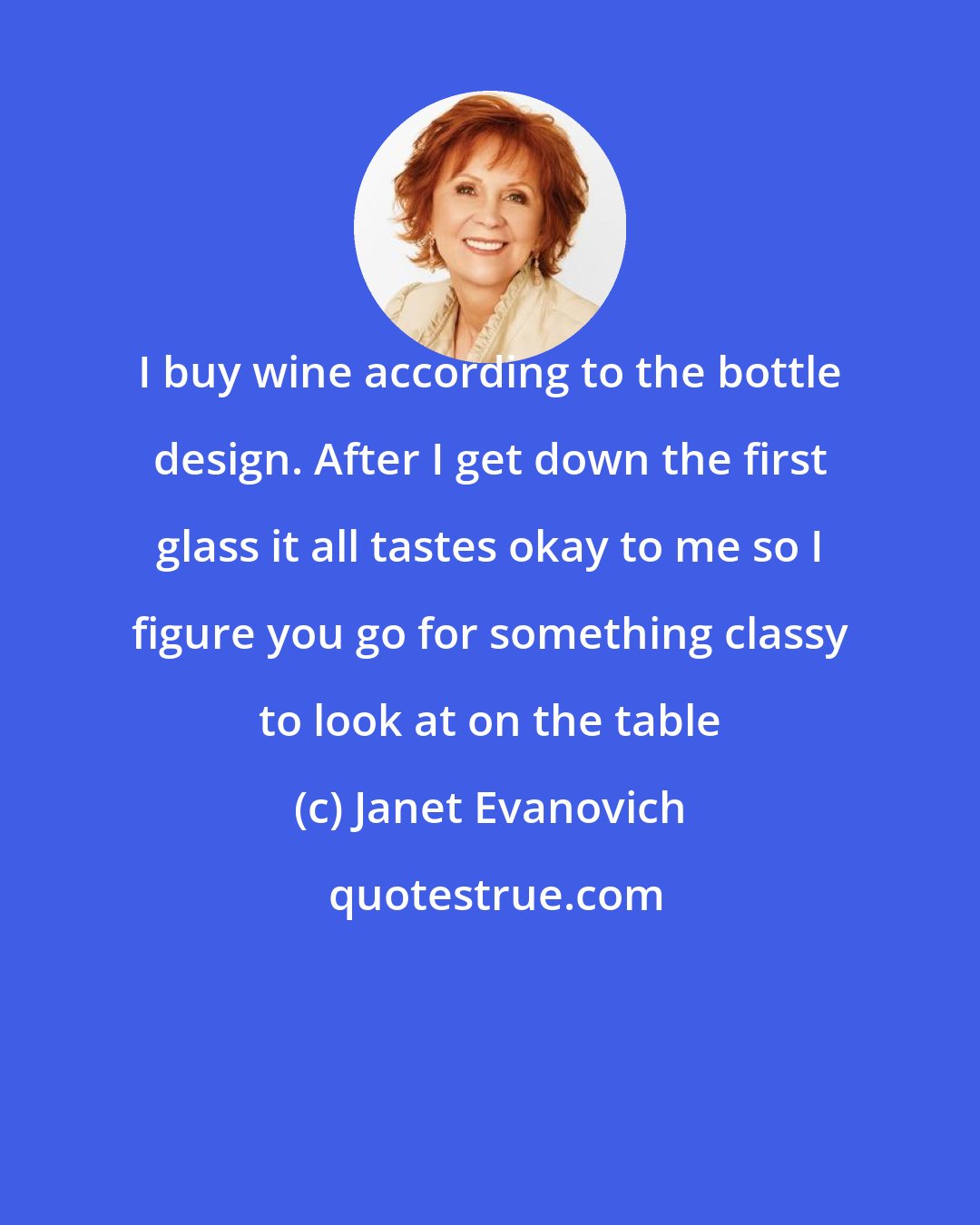 Janet Evanovich: I buy wine according to the bottle design. After I get down the first glass it all tastes okay to me so I figure you go for something classy to look at on the table