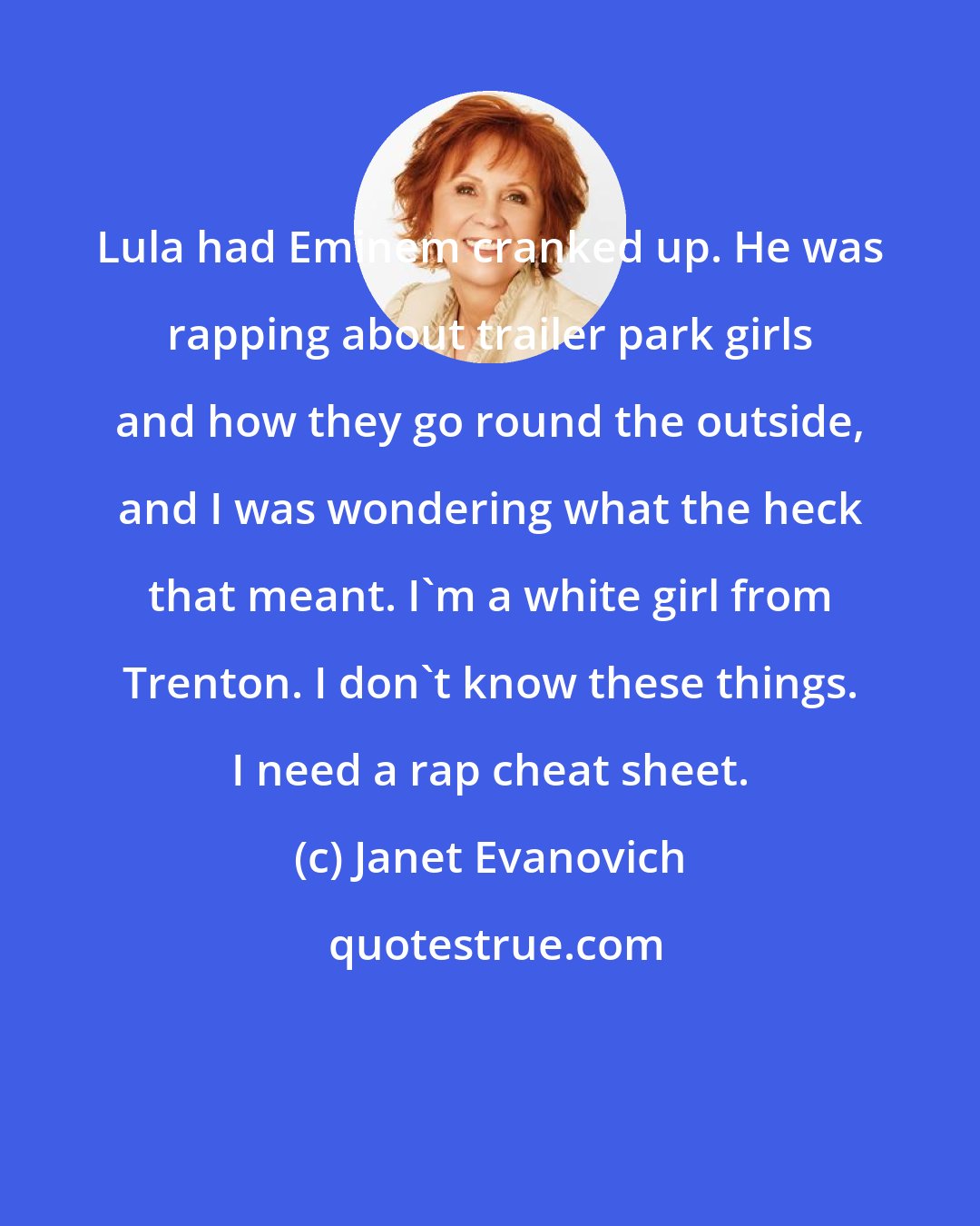 Janet Evanovich: Lula had Eminem cranked up. He was rapping about trailer park girls and how they go round the outside, and I was wondering what the heck that meant. I'm a white girl from Trenton. I don't know these things. I need a rap cheat sheet.