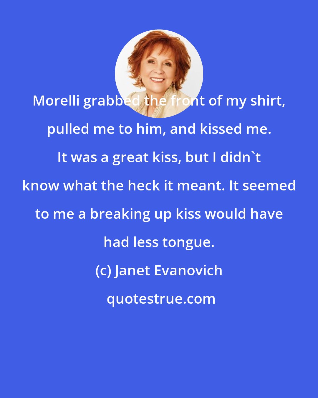 Janet Evanovich: Morelli grabbed the front of my shirt, pulled me to him, and kissed me. It was a great kiss, but I didn't know what the heck it meant. It seemed to me a breaking up kiss would have had less tongue.