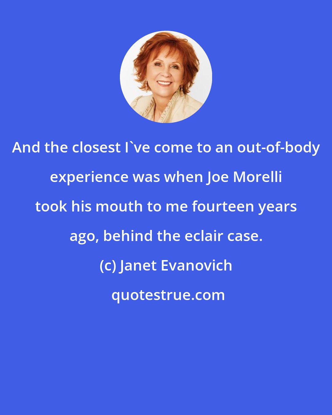 Janet Evanovich: And the closest I've come to an out-of-body experience was when Joe Morelli took his mouth to me fourteen years ago, behind the eclair case.