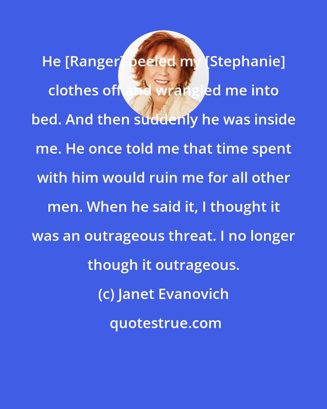 Janet Evanovich: He [Ranger] peeled my [Stephanie] clothes off and wrangled me into bed. And then suddenly he was inside me. He once told me that time spent with him would ruin me for all other men. When he said it, I thought it was an outrageous threat. I no longer though it outrageous.