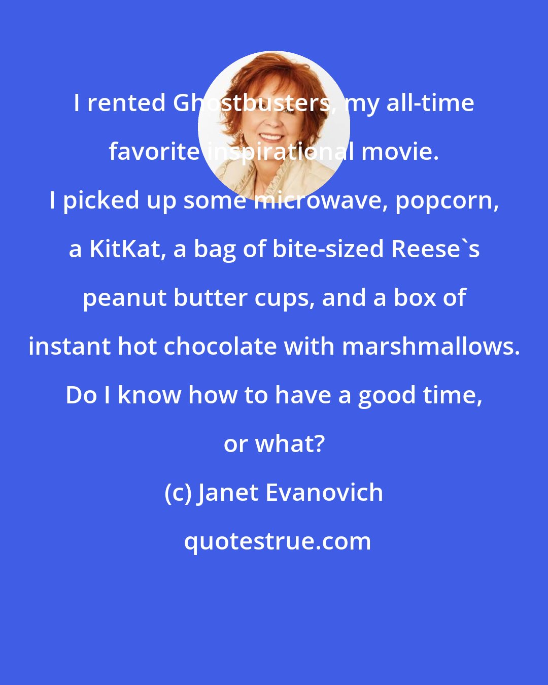 Janet Evanovich: I rented Ghostbusters, my all-time favorite inspirational movie. I picked up some microwave, popcorn, a KitKat, a bag of bite-sized Reese's peanut butter cups, and a box of instant hot chocolate with marshmallows. Do I know how to have a good time, or what?