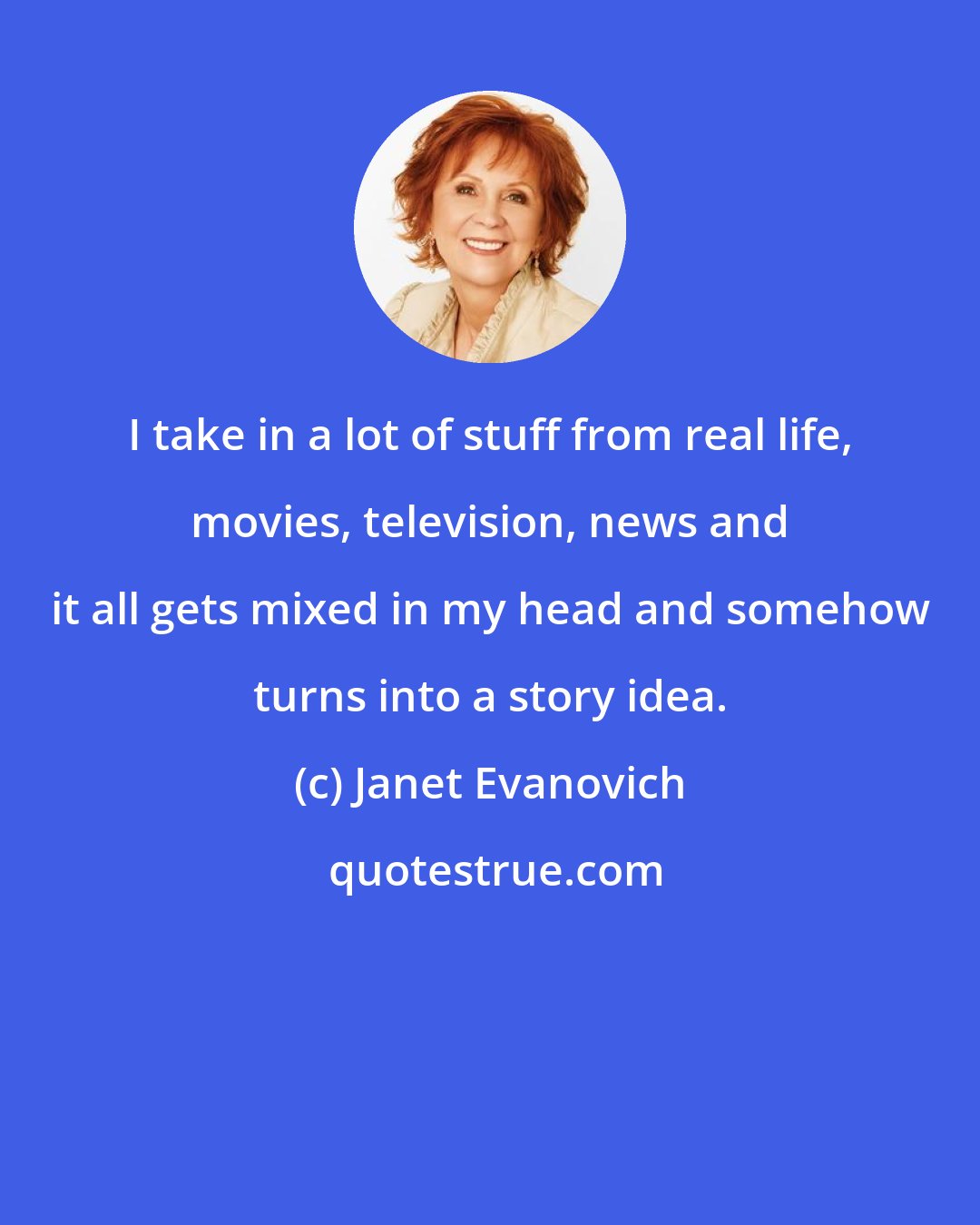 Janet Evanovich: I take in a lot of stuff from real life, movies, television, news and it all gets mixed in my head and somehow turns into a story idea.