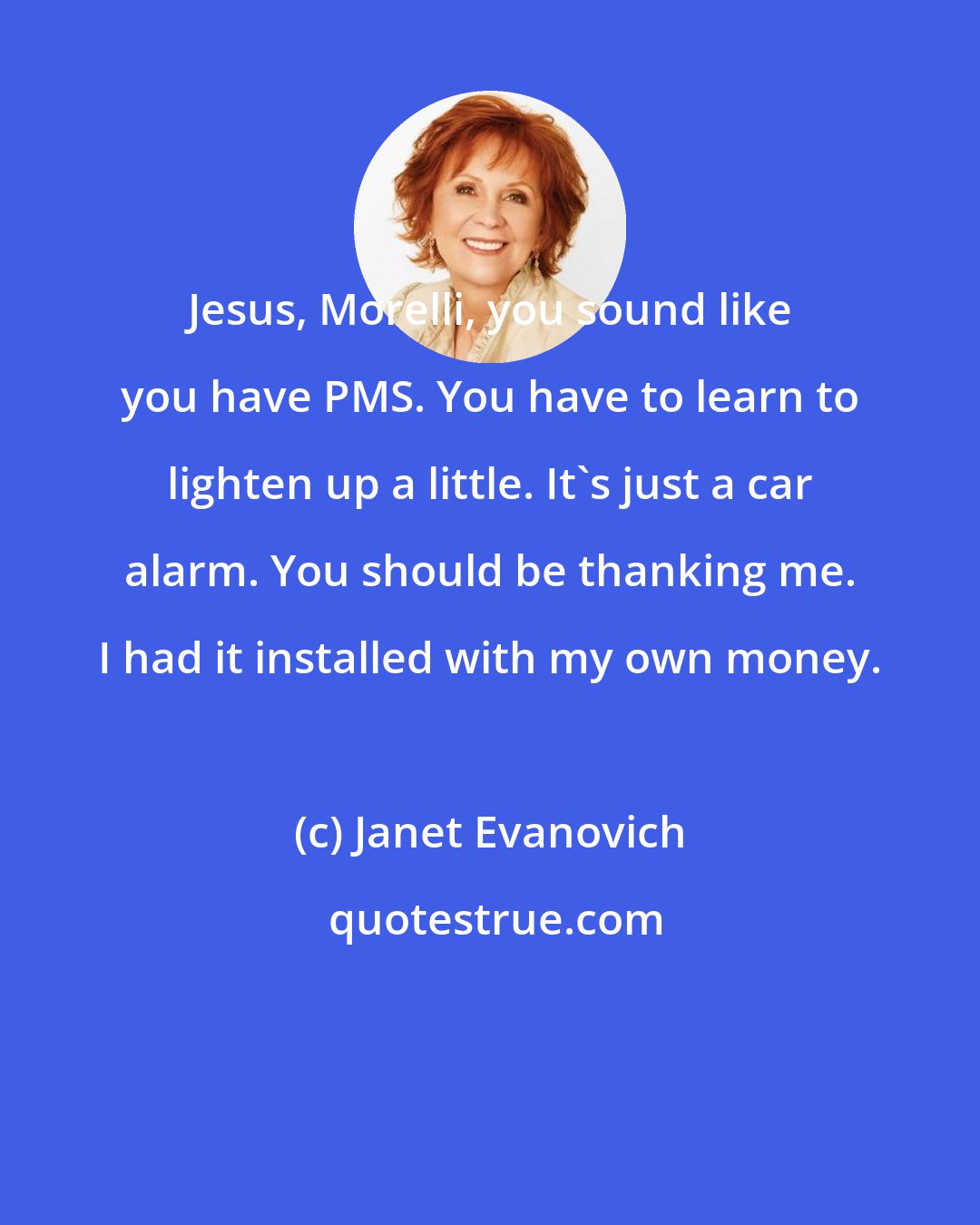 Janet Evanovich: Jesus, Morelli, you sound like you have PMS. You have to learn to lighten up a little. It's just a car alarm. You should be thanking me. I had it installed with my own money.