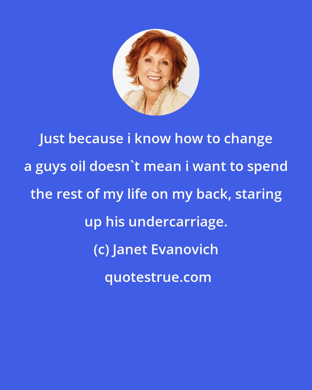 Janet Evanovich: Just because i know how to change a guys oil doesn't mean i want to spend the rest of my life on my back, staring up his undercarriage.