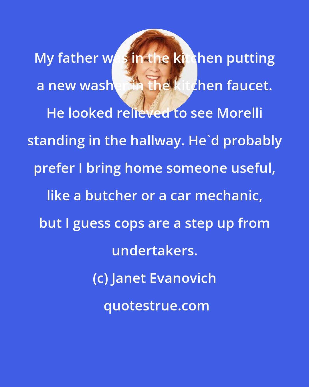 Janet Evanovich: My father was in the kitchen putting a new washer in the kitchen faucet. He looked relieved to see Morelli standing in the hallway. He'd probably prefer I bring home someone useful, like a butcher or a car mechanic, but I guess cops are a step up from undertakers.