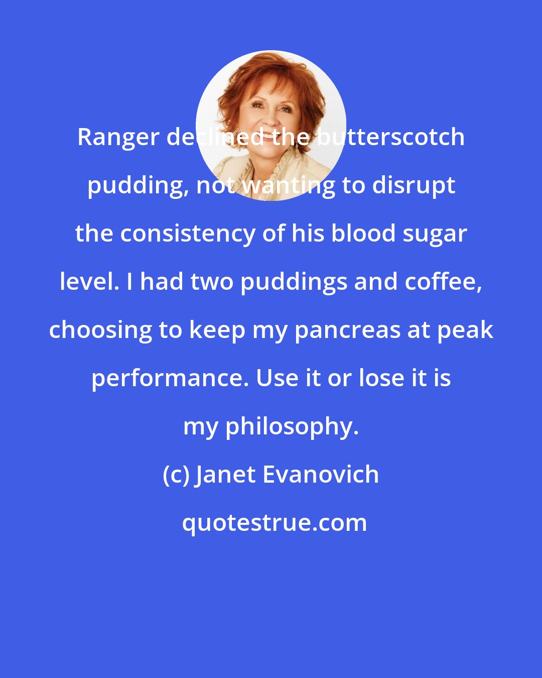 Janet Evanovich: Ranger declined the butterscotch pudding, not wanting to disrupt the consistency of his blood sugar level. I had two puddings and coffee, choosing to keep my pancreas at peak performance. Use it or lose it is my philosophy.