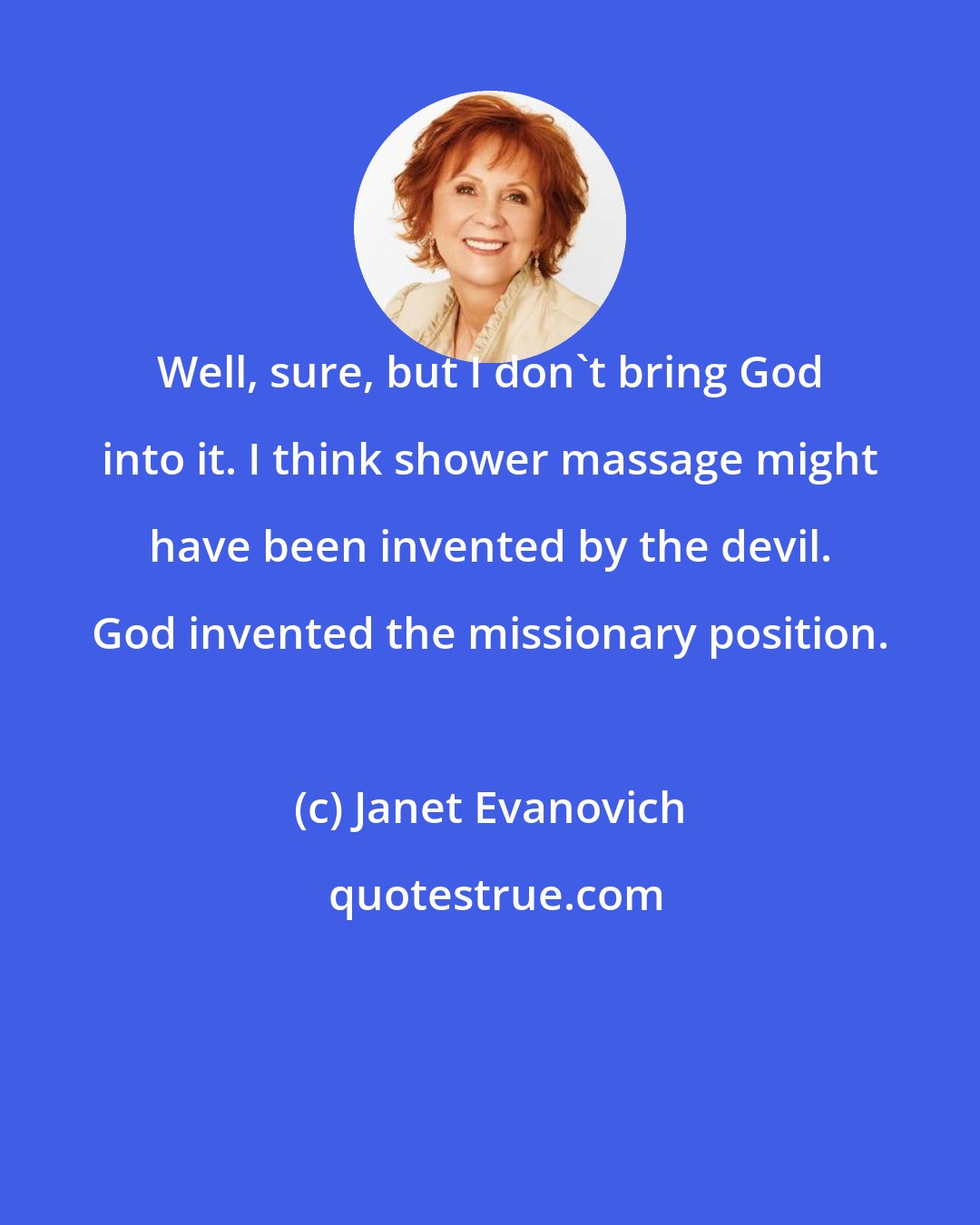 Janet Evanovich: Well, sure, but I don't bring God into it. I think shower massage might have been invented by the devil. God invented the missionary position.