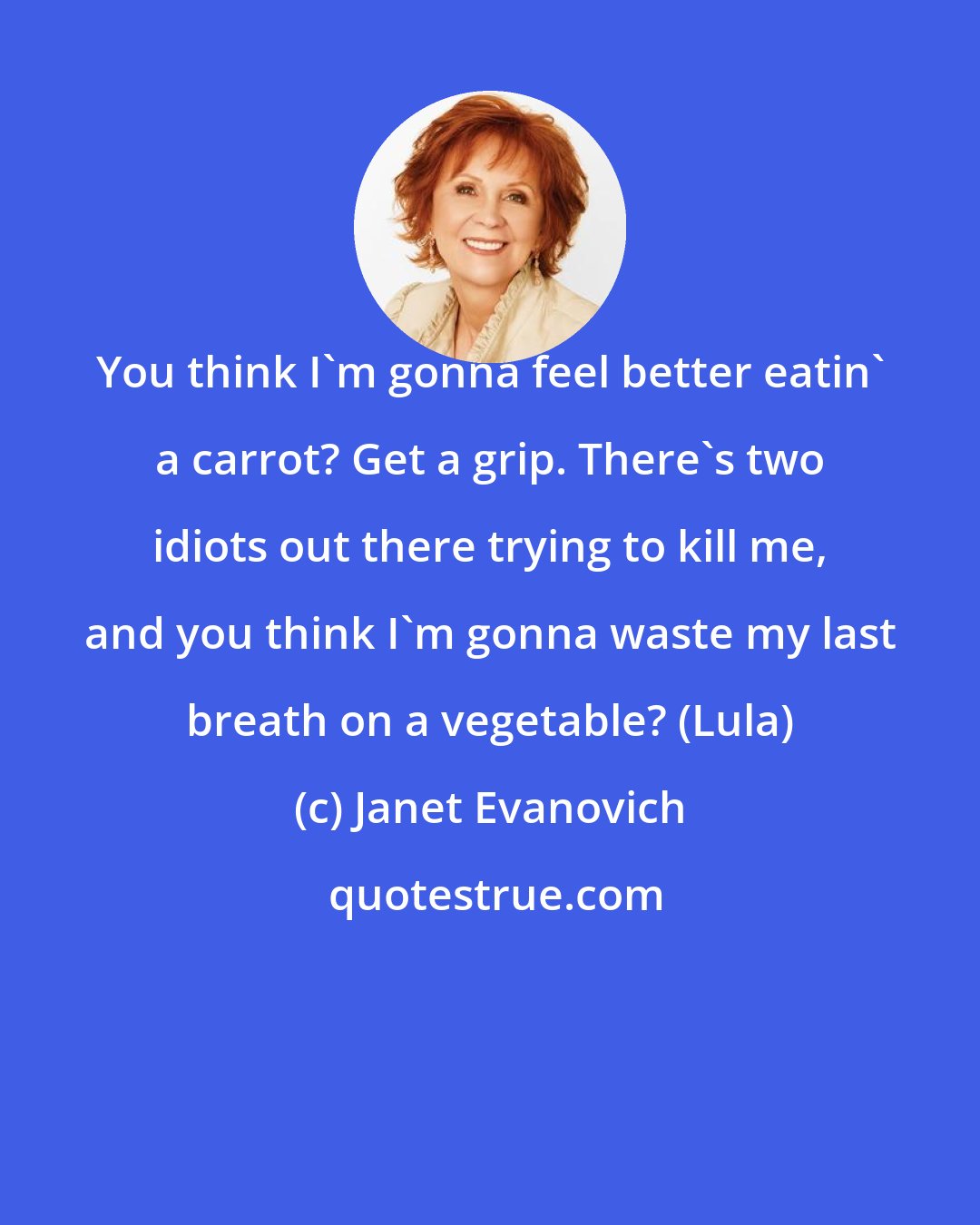 Janet Evanovich: You think I'm gonna feel better eatin' a carrot? Get a grip. There's two idiots out there trying to kill me, and you think I'm gonna waste my last breath on a vegetable? (Lula)