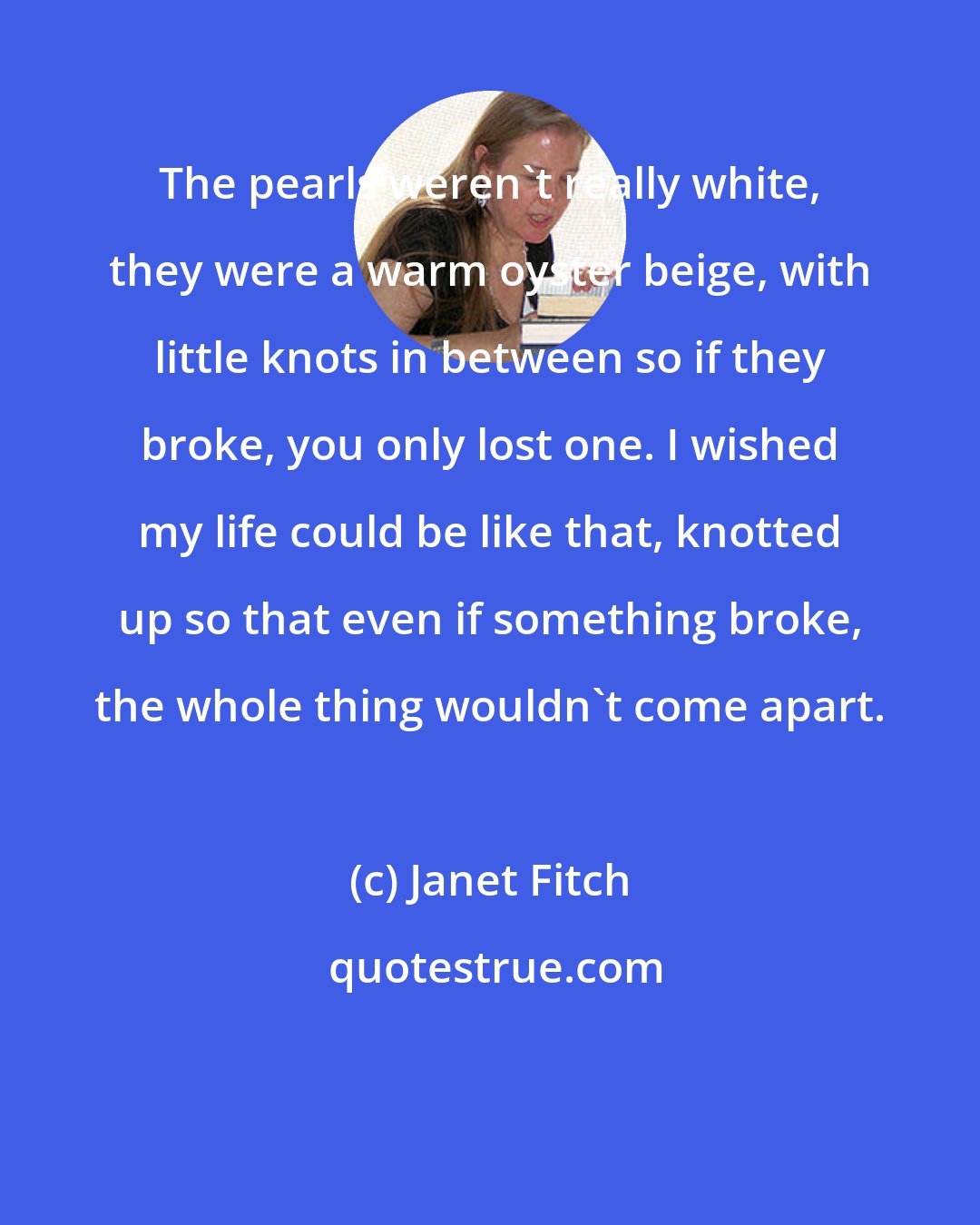 Janet Fitch: The pearls weren't really white, they were a warm oyster beige, with little knots in between so if they broke, you only lost one. I wished my life could be like that, knotted up so that even if something broke, the whole thing wouldn't come apart.