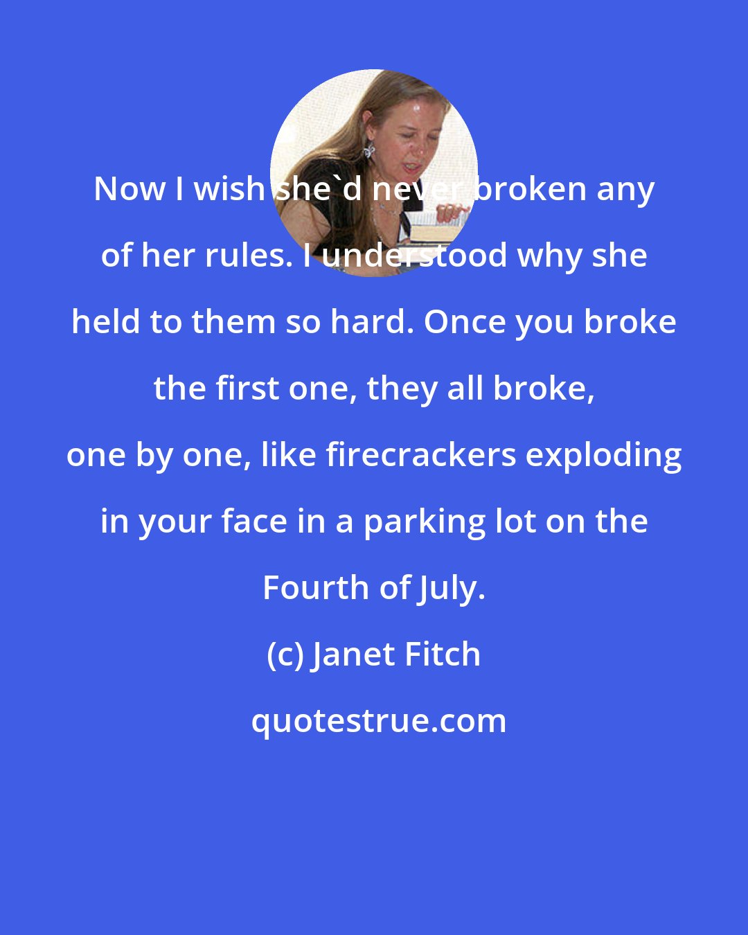 Janet Fitch: Now I wish she'd never broken any of her rules. I understood why she held to them so hard. Once you broke the first one, they all broke, one by one, like firecrackers exploding in your face in a parking lot on the Fourth of July.