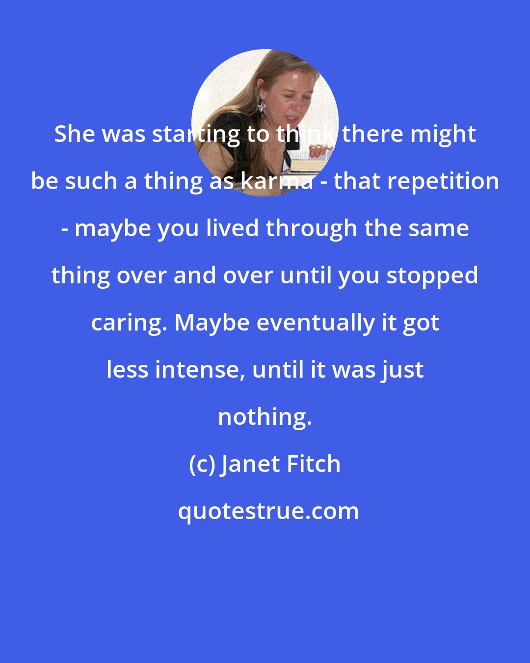 Janet Fitch: She was starting to think there might be such a thing as karma - that repetition - maybe you lived through the same thing over and over until you stopped caring. Maybe eventually it got less intense, until it was just nothing.