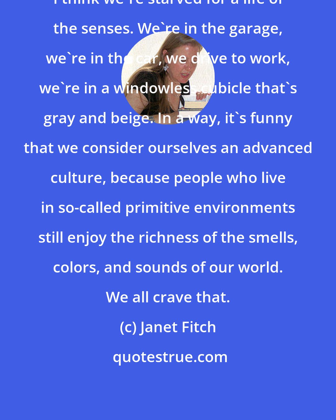 Janet Fitch: I think we're starved for a life of the senses. We're in the garage, we're in the car, we drive to work, we're in a windowless cubicle that's gray and beige. In a way, it's funny that we consider ourselves an advanced culture, because people who live in so-called primitive environments still enjoy the richness of the smells, colors, and sounds of our world. We all crave that.